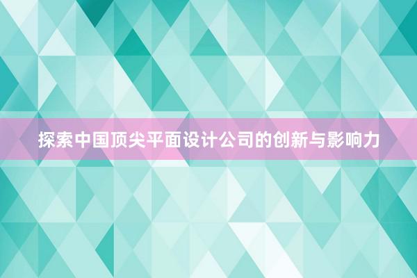 探索中国顶尖平面设计公司的创新与影响力