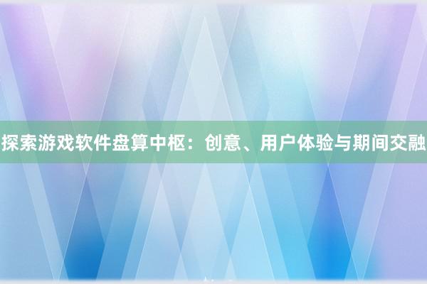 探索游戏软件盘算中枢：创意、用户体验与期间交融